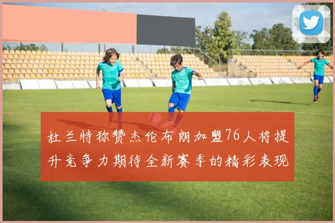 杜兰特称赞杰伦布朗加盟76人将提升竞争力期待全新赛季的精彩表现
