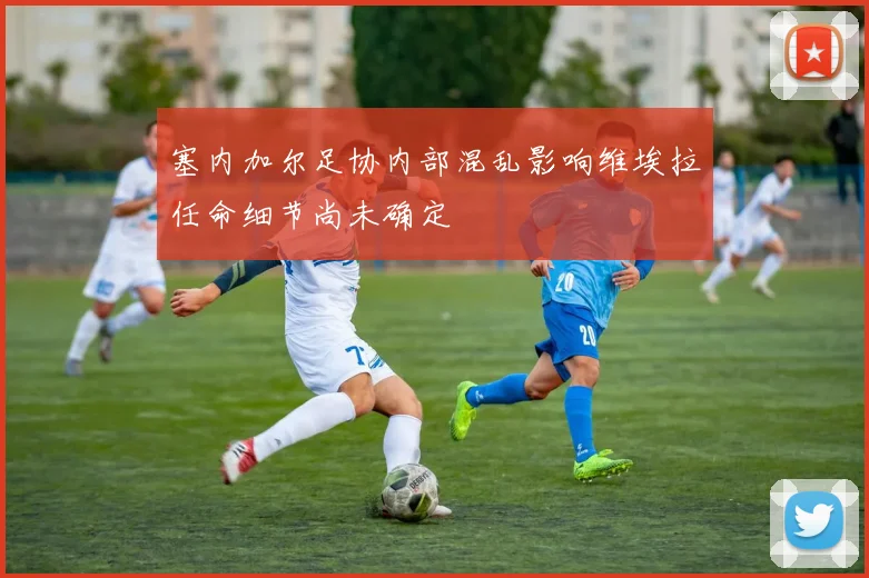 塞内加尔足协内部混乱影响维埃拉任命细节尚未确定