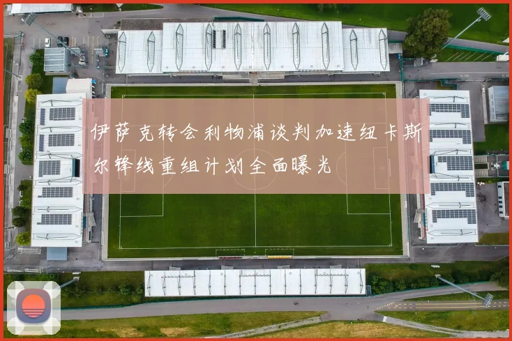 伊萨克转会利物浦谈判加速纽卡斯尔锋线重组计划全面曝光