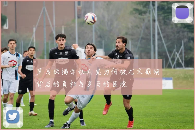罗马诺揭示切利克为何被尤文截胡背后的真相与罗马的困境